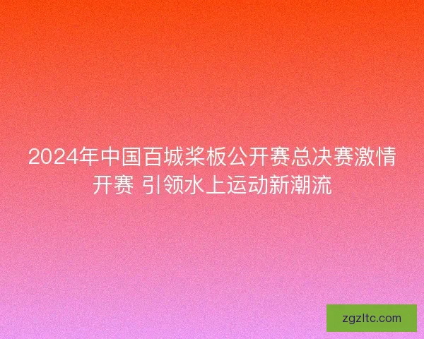 2024年中国百城桨板公开赛总决赛激情开赛 引领水上运动新潮流