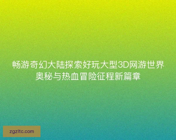 畅游奇幻大陆探索好玩大型3D网游世界奥秘与热血冒险征程新篇章