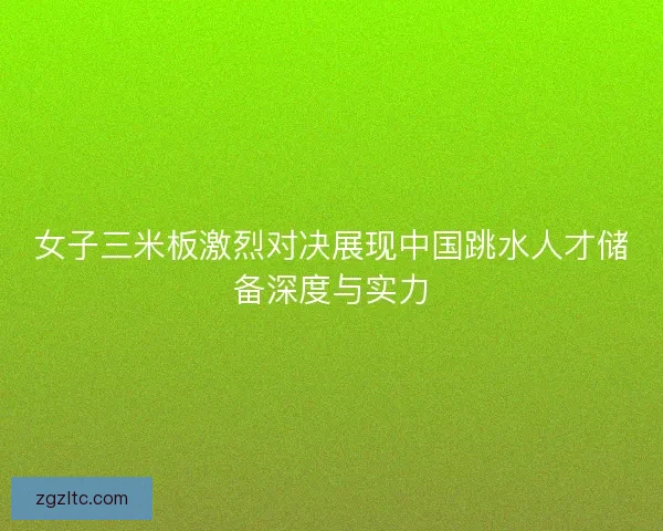 女子三米板激烈对决展现中国跳水人才储备深度与实力