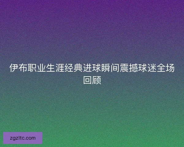 伊布职业生涯经典进球瞬间震撼球迷全场回顾